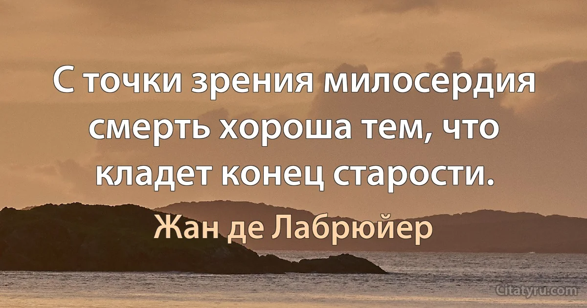 С точки зрения милосердия смерть хороша тем, что кладет конец старости. (Жан де Лабрюйер)