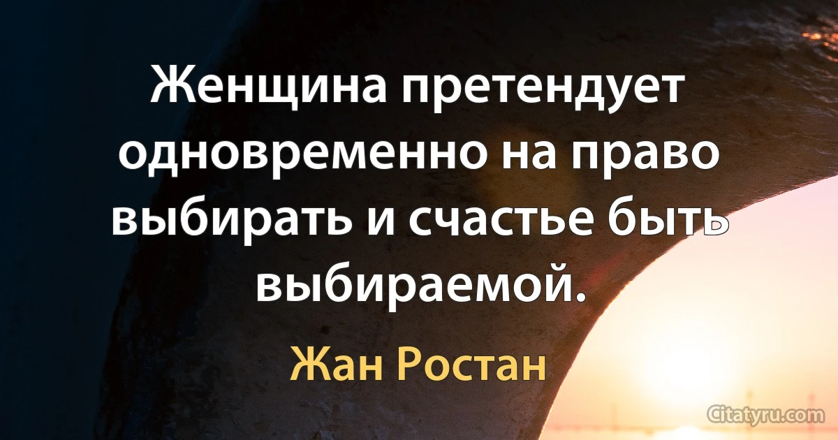 Женщина претендует одновременно на право выбирать и счастье быть выбираемой. (Жан Ростан)