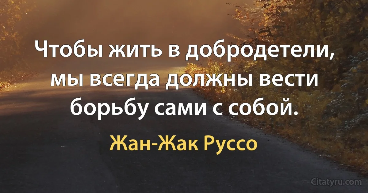 Чтобы жить в добродетели, мы всегда должны вести борьбу сами с собой. (Жан-Жак Руссо)