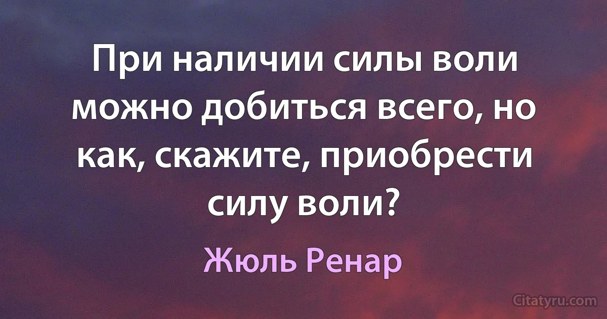 При наличии силы воли можно добиться всего, но как, скажите, приобрести силу воли? (Жюль Ренар)