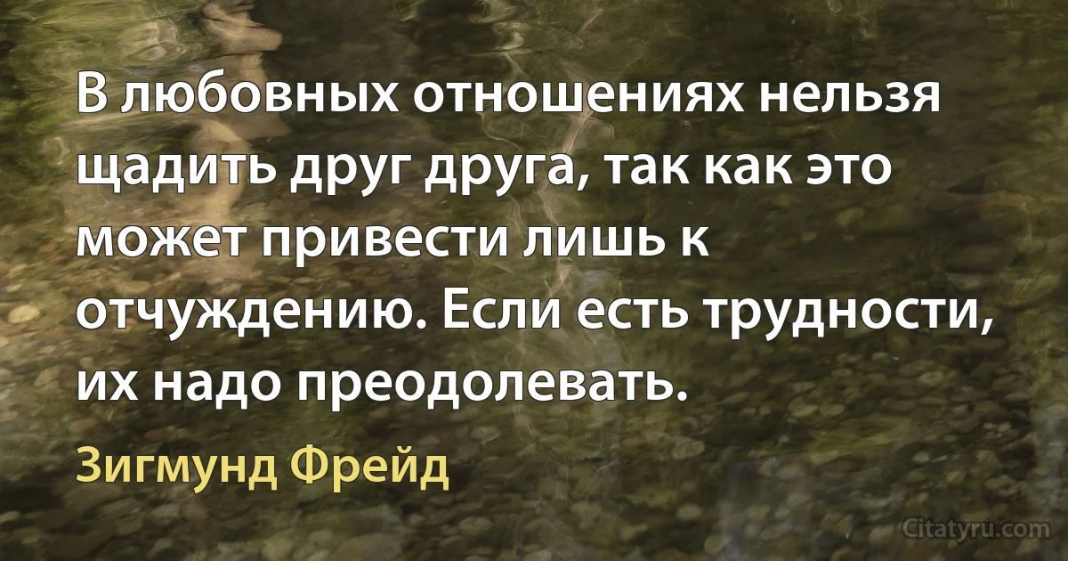 В любовных отношениях нельзя щадить друг друга, так как это может привести лишь к отчуждению. Если есть трудности, их надо преодолевать. (Зигмунд Фрейд)