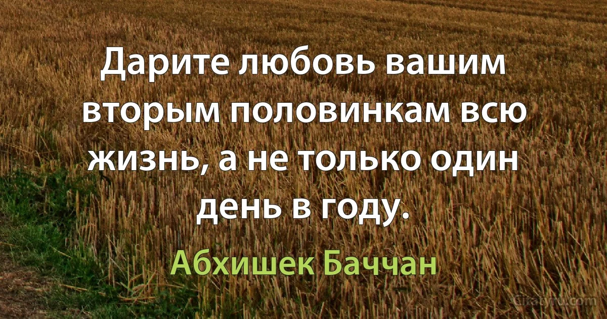 Дарите любовь вашим вторым половинкам всю жизнь, а не только один день в году. (Абхишек Баччан)