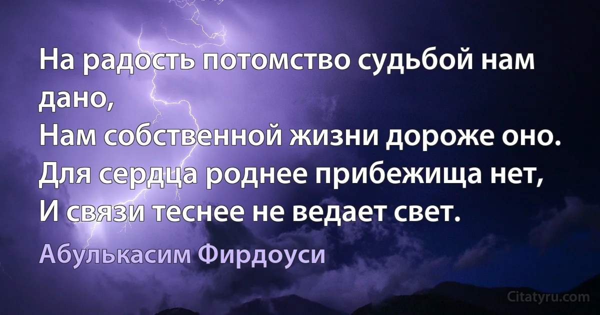 На радость потомство судьбой нам дано,
Нам собственной жизни дороже оно.
Для сердца роднее прибежища нет,
И связи теснее не ведает свет. (Абулькасим Фирдоуси)