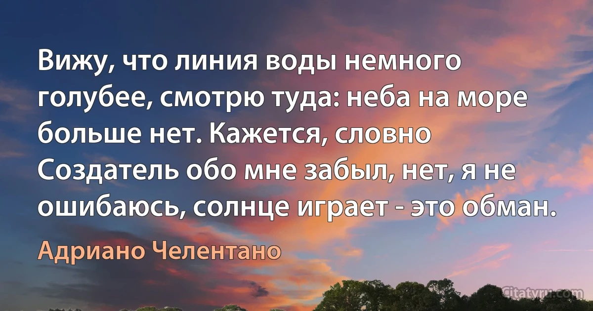 Вижу, что линия воды немного голубее, смотрю туда: неба на море больше нет. Кажется, словно Создатель обо мне забыл, нет, я не ошибаюсь, солнце играет - это обман. (Адриано Челентано)