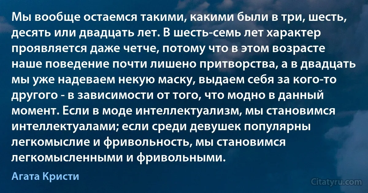 Мы вообще остаемся такими, какими были в три, шесть, десять или двадцать лет. В шесть-семь лет характер проявляется даже четче, потому что в этом возрасте наше поведение почти лишено притворства, а в двадцать мы уже надеваем некую маску, выдаем себя за кого-то другого - в зависимости от того, что модно в данный момент. Если в моде интеллектуализм, мы становимся интеллектуалами; если среди девушек популярны легкомыслие и фривольность, мы становимся легкомысленными и фривольными. (Агата Кристи)