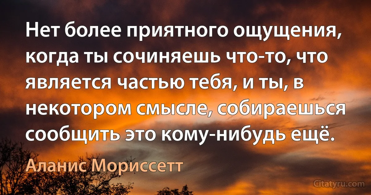 Нет более приятного ощущения, когда ты сочиняешь что-то, что является частью тебя, и ты, в некотором смысле, собираешься сообщить это кому-нибудь ещё. (Аланис Мориссетт)