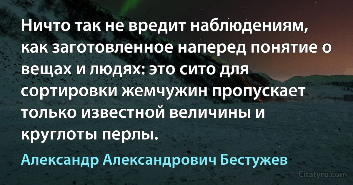 Ничто так не вредит наблюдениям, как заготовленное наперед понятие о вещах и людях: это сито для сортировки жемчужин пропускает только известной величины и круглоты перлы. (Александр Александрович Бестужев)