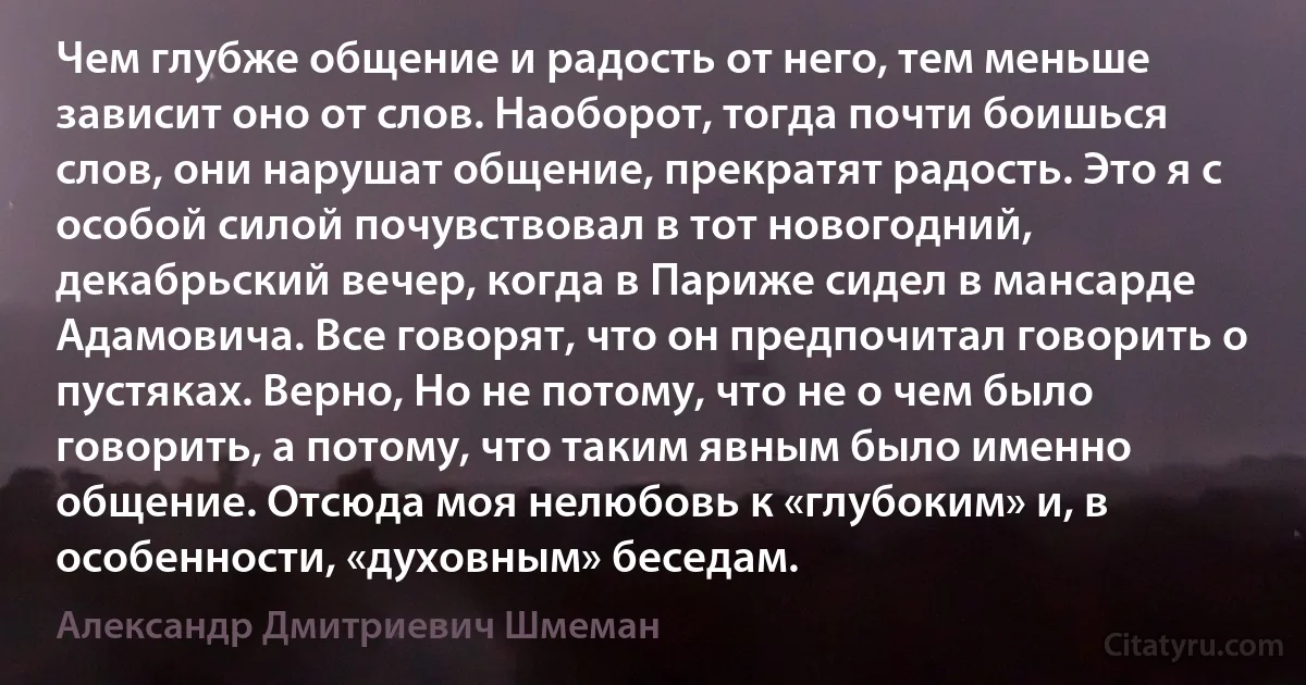 Чем глубже общение и радость от него, тем меньше зависит оно от слов. Наоборот, тогда почти боишься слов, они нарушат общение, прекратят радость. Это я с особой силой почувствовал в тот новогодний, декабрьский вечер, когда в Париже сидел в мансарде Адамовича. Все говорят, что он предпочитал говорить о пустяках. Верно, Но не потому, что не о чем было говорить, а потому, что таким явным было именно общение. Отсюда моя нелюбовь к «глубоким» и, в особенности, «духовным» беседам. (Александр Дмитриевич Шмеман)