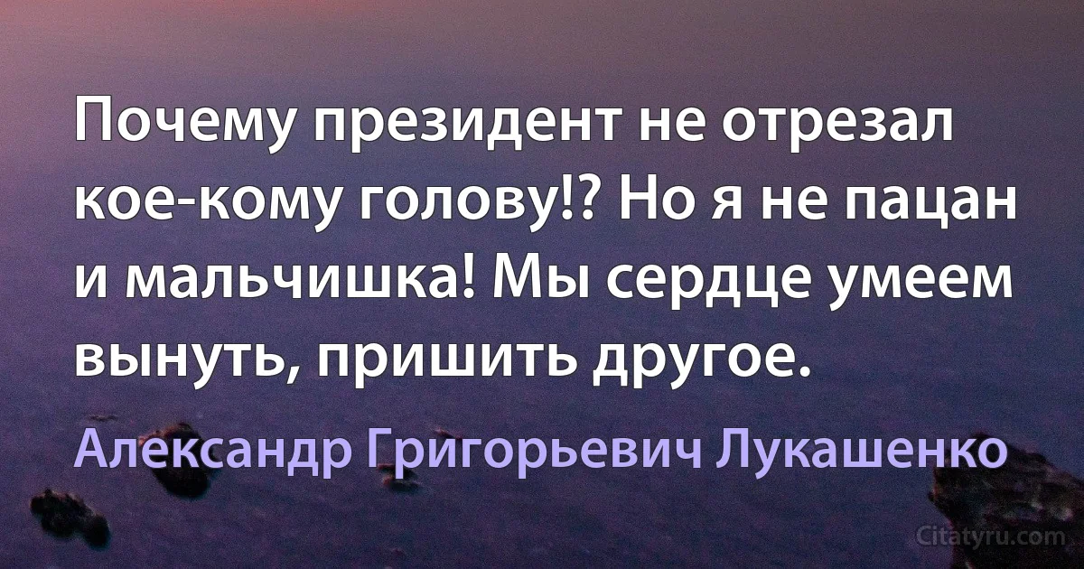 Почему президент не отрезал кое-кому голову!? Но я не пацан и мальчишка! Мы сердце умеем вынуть, пришить другое. (Александр Григорьевич Лукашенко)