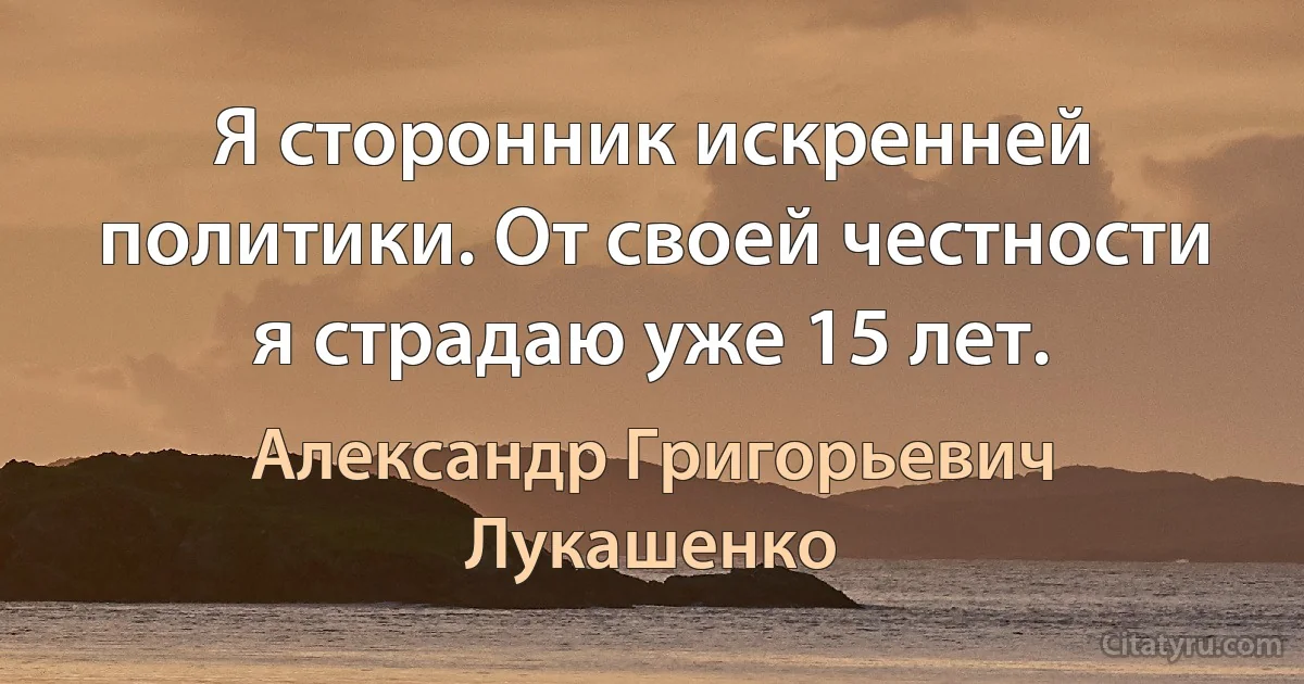 Я сторонник искренней политики. От своей честности я страдаю уже 15 лет. (Александр Григорьевич Лукашенко)