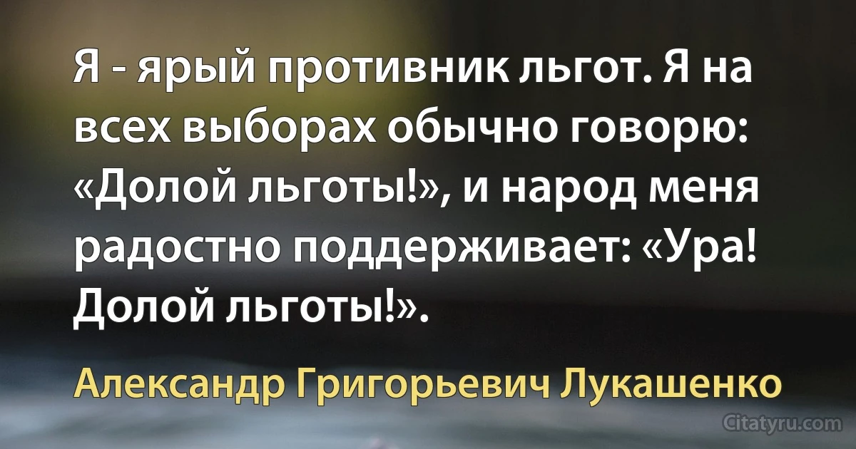 Я - ярый противник льгот. Я на всех выборах обычно говорю: «Долой льготы!», и народ меня радостно поддерживает: «Ура! Долой льготы!». (Александр Григорьевич Лукашенко)