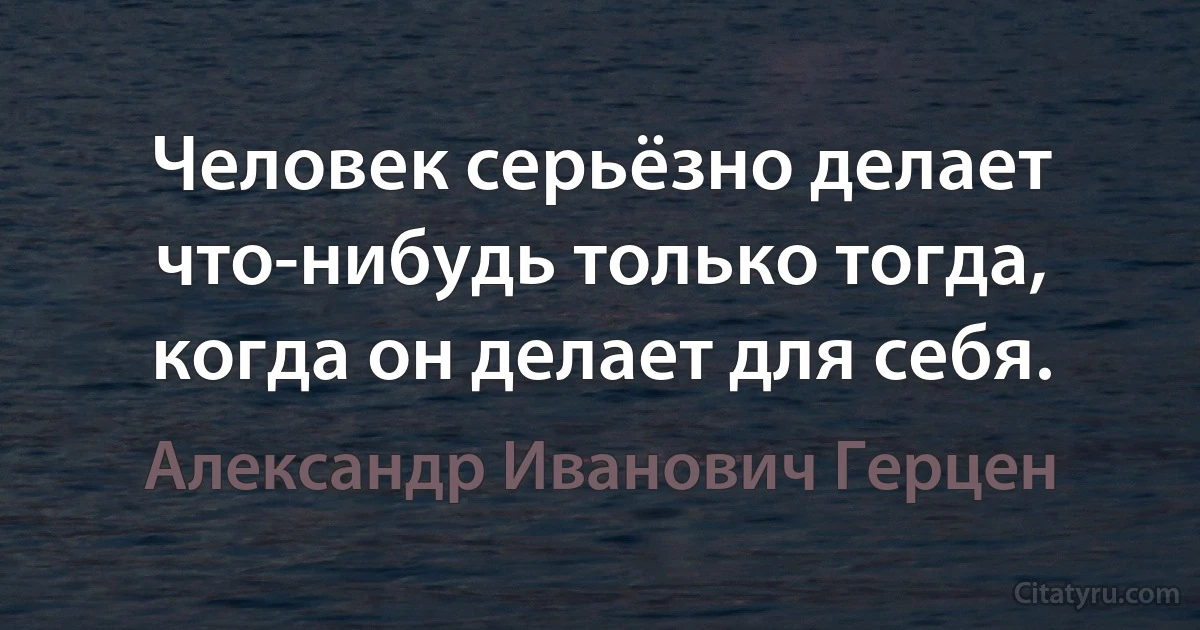 Человек серьёзно делает что-нибудь только тогда, когда он делает для себя. (Александр Иванович Герцен)