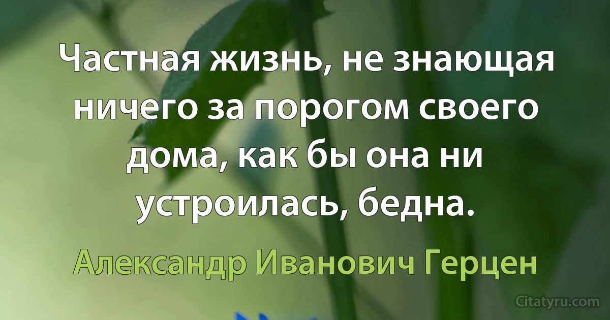 Частная жизнь, не знающая ничего за порогом своего дома, как бы она ни устроилась, бедна. (Александр Иванович Герцен)