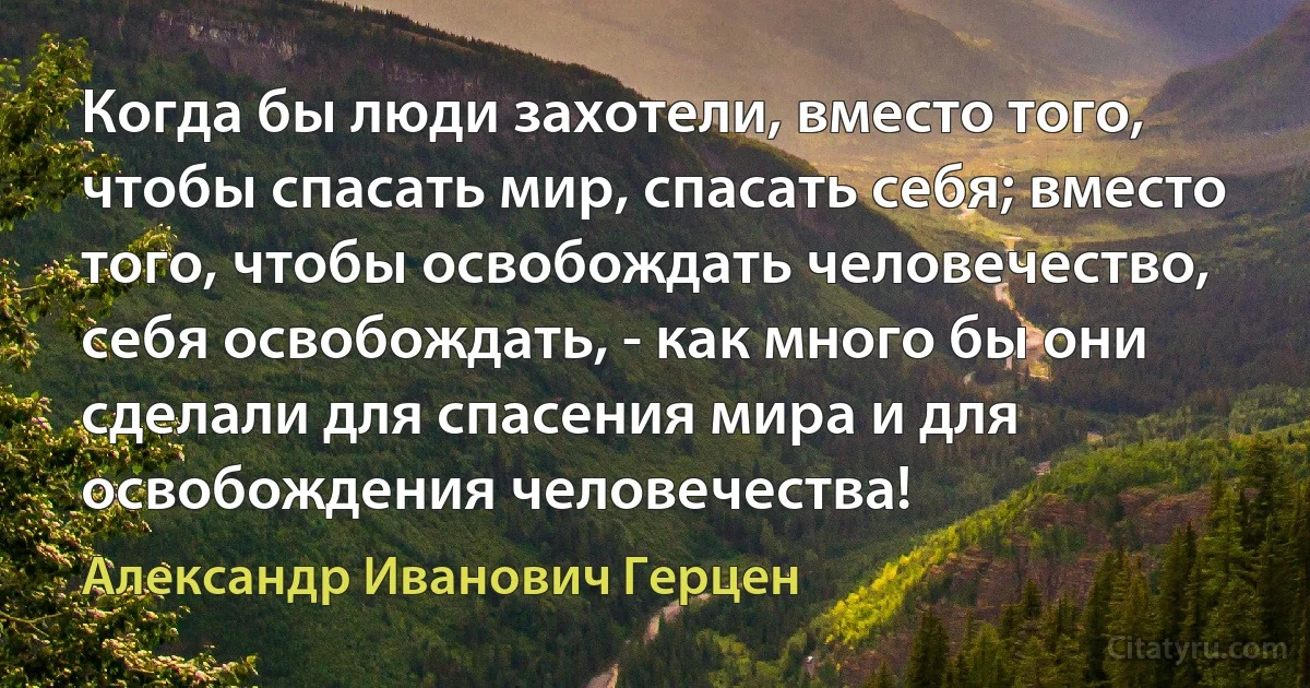 Когда бы люди захотели, вместо того, чтобы спасать мир, спасать себя; вместо того, чтобы освобождать человечество, себя освобождать, - как много бы они сделали для спасения мира и для освобождения человечества! (Александр Иванович Герцен)