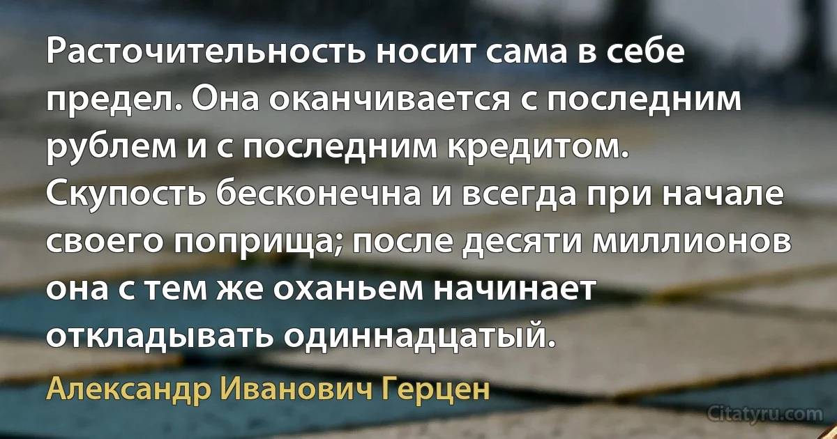 Расточительность носит сама в себе предел. Она оканчивается с последним рублем и с последним кредитом.
Скупость бесконечна и всегда при начале своего поприща; после десяти миллионов она с тем же оханьем начинает откладывать одиннадцатый. (Александр Иванович Герцен)