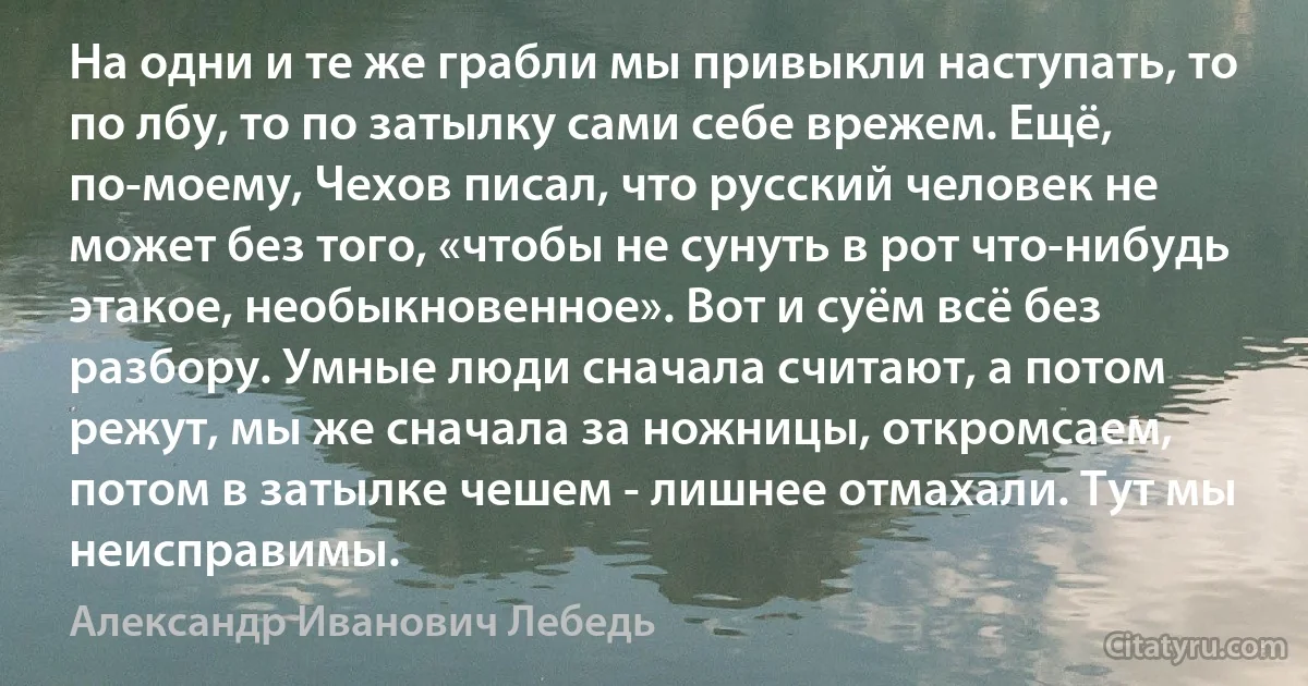 На одни и те же грабли мы привыкли наступать, то по лбу, то по затылку сами себе врежем. Ещё, по-моему, Чехов писал, что русский человек не может без того, «чтобы не сунуть в рот что-нибудь этакое, необыкновенное». Вот и суём всё без разбору. Умные люди сначала считают, а потом режут, мы же сначала за ножницы, откромсаем, потом в затылке чешем - лишнее отмахали. Тут мы неисправимы. (Александр Иванович Лебедь)