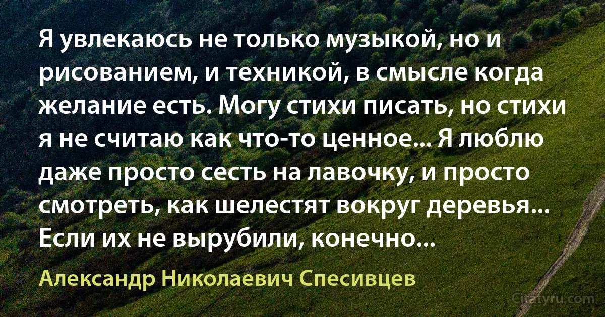 Я увлекаюсь не только музыкой, но и рисованием, и техникой, в смысле когда желание есть. Могу стихи писать, но стихи я не считаю как что-то ценное... Я люблю даже просто сесть на лавочку, и просто смотреть, как шелестят вокруг деревья... Если их не вырубили, конечно... (Александр Николаевич Спесивцев)