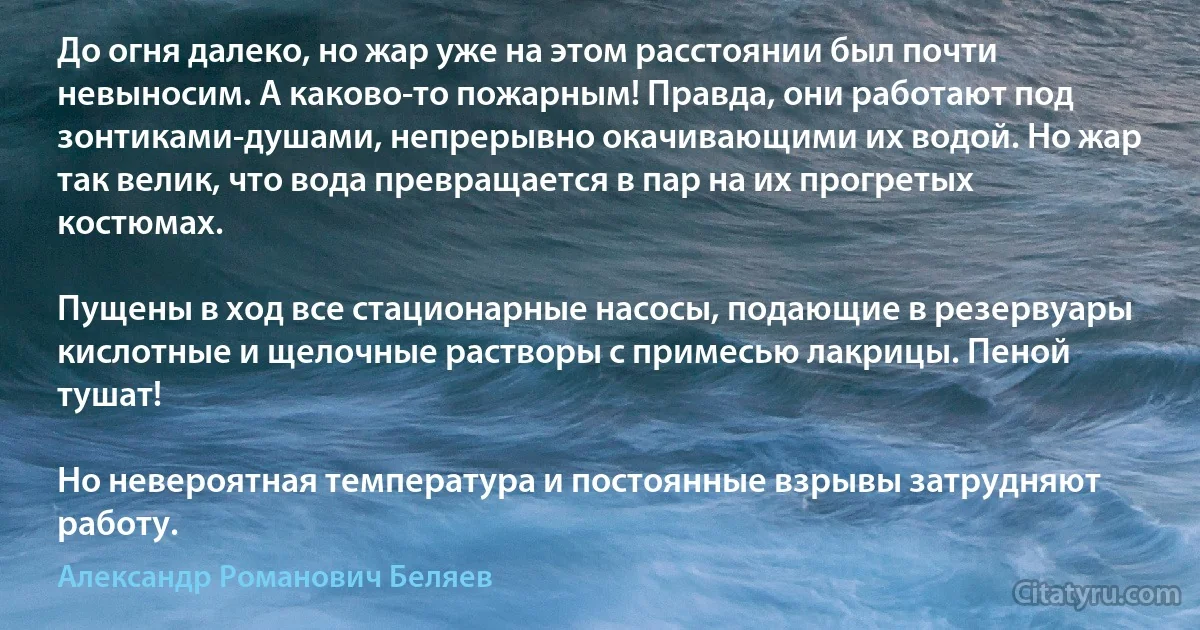 До огня далеко, но жар уже на этом расстоянии был почти невыносим. А каково-то пожарным! Правда, они работают под зонтиками-душами, непрерывно окачивающими их водой. Но жар так велик, что вода превращается в пар на их прогретых костюмах.

Пущены в ход все стационарные насосы, подающие в резервуары кислотные и щелочные растворы с примесью лакрицы. Пеной тушат!

Но невероятная температура и постоянные взрывы затрудняют работу. (Александр Романович Беляев)