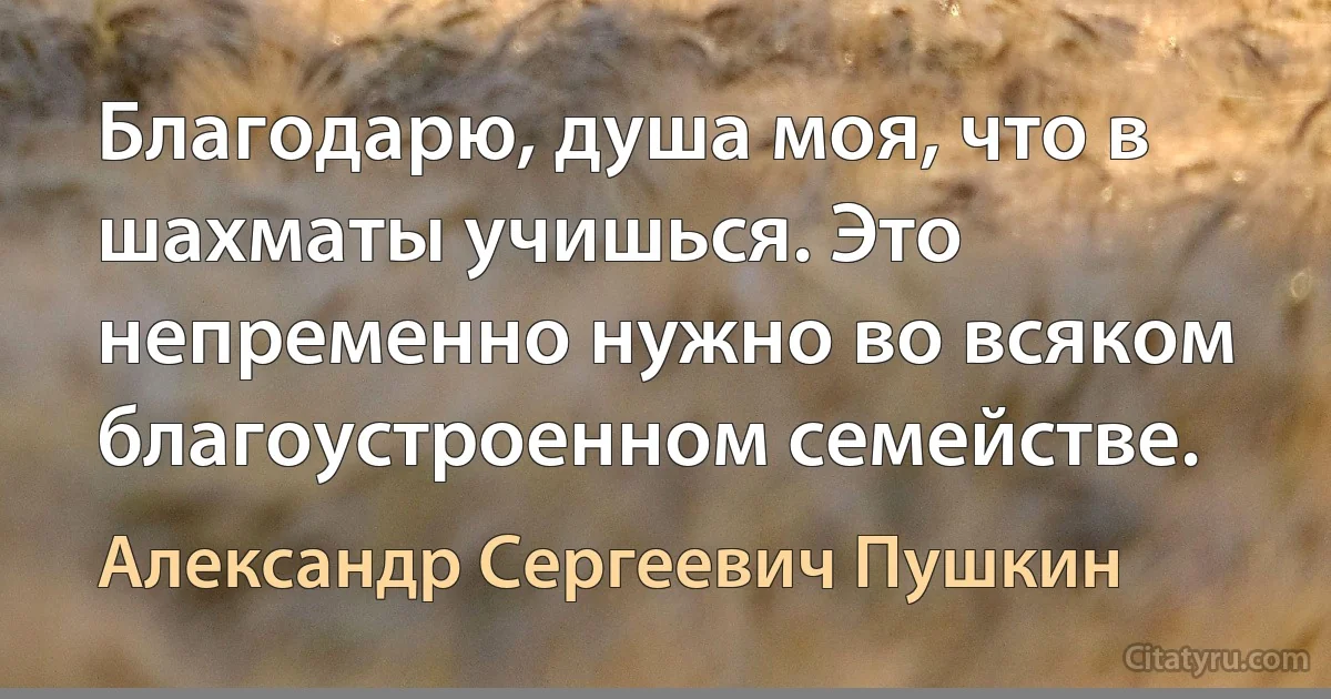 Благодарю, душа моя, что в шахматы учишься. Это непременно нужно во всяком благоустроенном семействе. (Александр Сергеевич Пушкин)