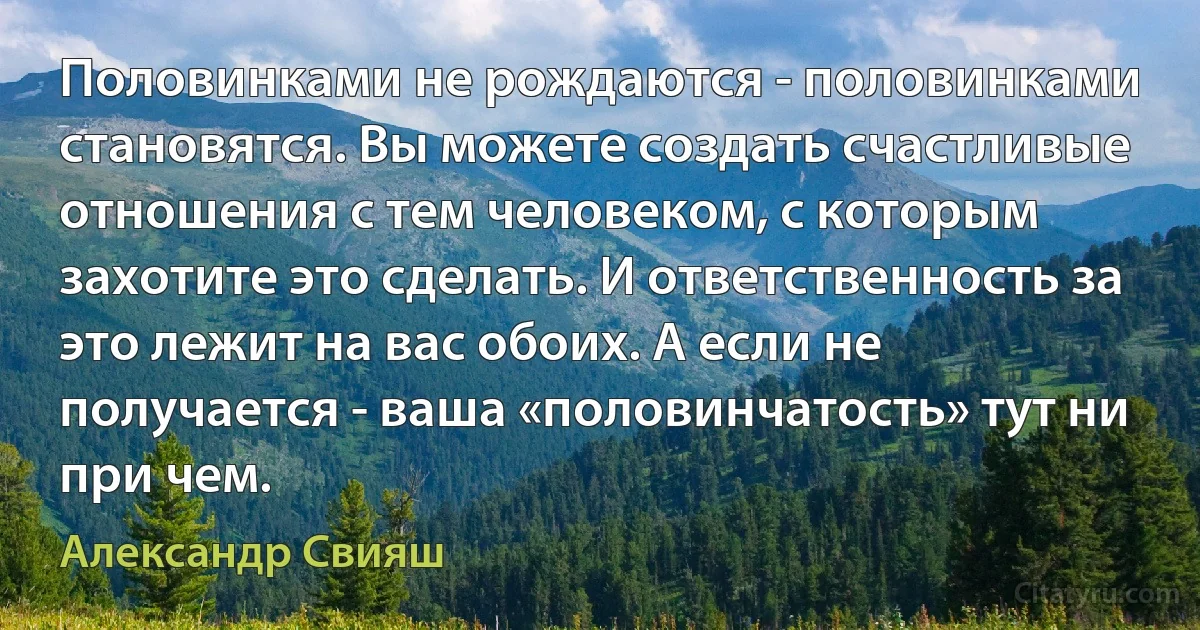 Половинками не рождаются - половинками становятся. Вы можете создать счастливые отношения с тем человеком, с которым захотите это сделать. И ответственность за это лежит на вас обоих. А если не получается - ваша «половинчатость» тут ни при чем. (Александр Свияш)