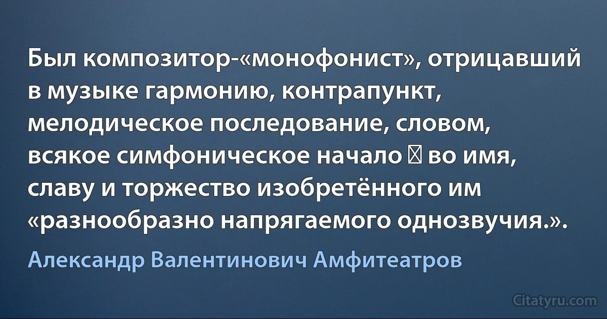 Был композитор-«монофонист», отрицавший в музыке гармонию, контрапункт, мелодическое последование, словом, всякое симфоническое начало ― во имя, славу и торжество изобретённого им «разнообразно напрягаемого однозвучия.». (Александр Валентинович Амфитеатров)