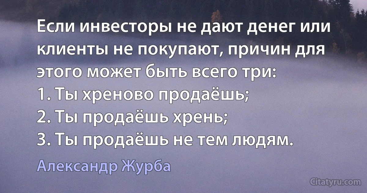 Если инвесторы не дают денег или клиенты не покупают, причин для этого может быть всего три:
1. Ты хреново продаёшь;
2. Ты продаёшь хрень;
3. Ты продаёшь не тем людям. (Александр Журба)