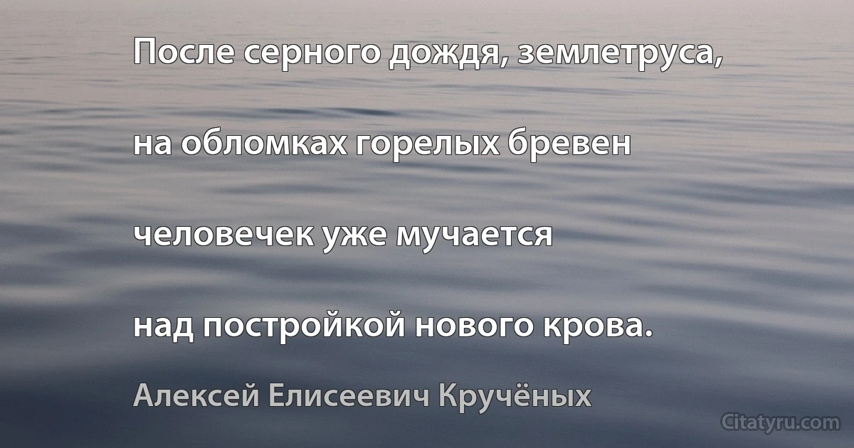 После серного дождя, землетруса,

на обломках горелых бревен

человечек уже мучается

над постройкой нового крова. (Алексей Елисеевич Кручёных)