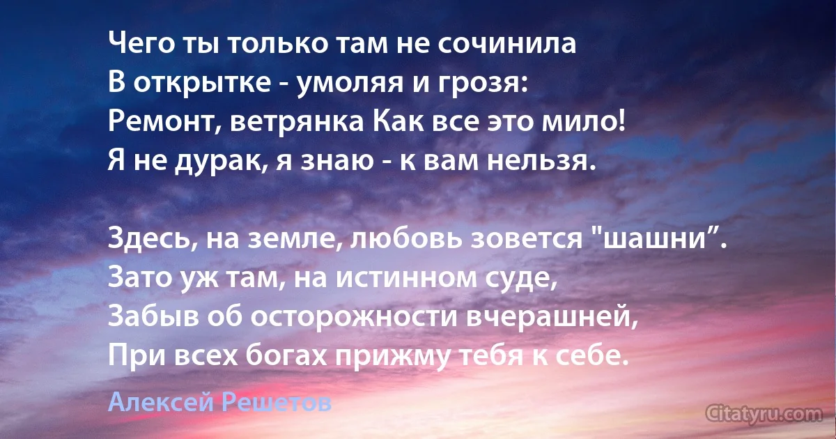 Чего ты только там не сочинила
В открытке - умоляя и грозя:
Ремонт, ветрянка Как все это мило!
Я не дурак, я знаю - к вам нельзя.

Здесь, на земле, любовь зовется "шашни”.
Зато уж там, на истинном суде,
Забыв об осторожности вчерашней,
При всех богах прижму тебя к себе. (Алексей Решетов)