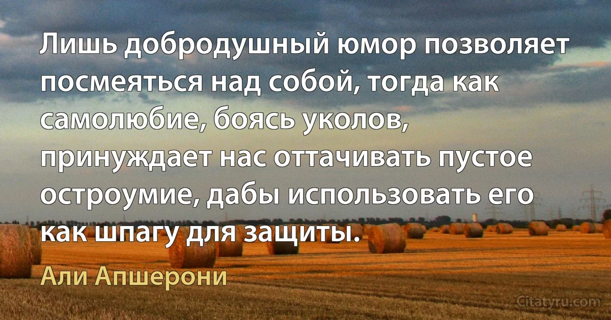 Лишь добродушный юмор позволяет посмеяться над собой, тогда как самолюбие, боясь уколов, принуждает нас оттачивать пустое остроумие, дабы использовать его как шпагу для защиты. (Али Апшерони)