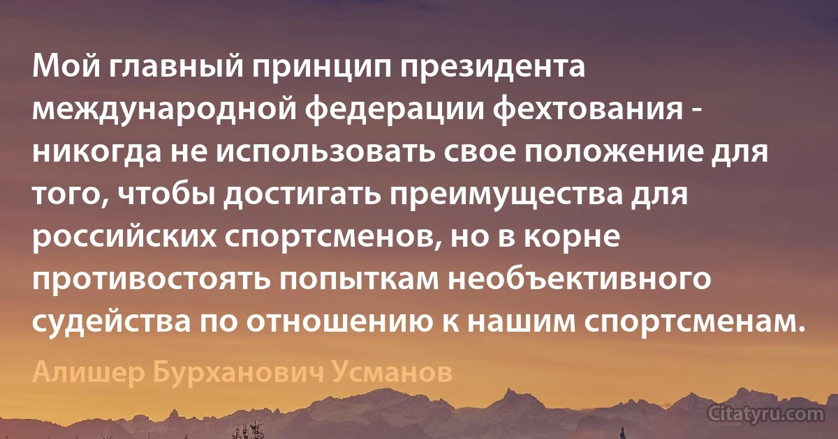 Мой главный принцип президента международной федерации фехтования - никогда не использовать свое положение для того, чтобы достигать преимущества для российских спортсменов, но в корне противостоять попыткам необъективного судейства по отношению к нашим спортсменам. (Алишер Бурханович Усманов)