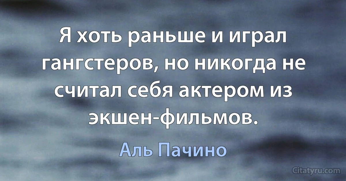 Я хоть раньше и играл гангстеров, но никогда не считал себя актером из экшен-фильмов. (Аль Пачино)