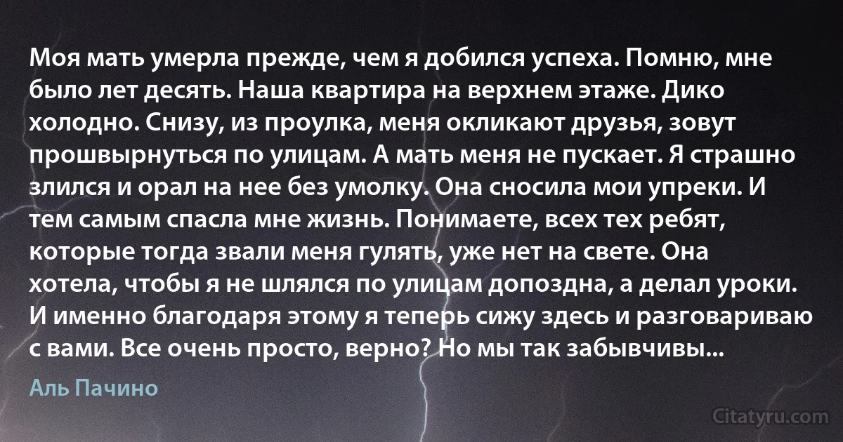 Моя мать умерла прежде, чем я добился успеха. Помню, мне было лет десять. Наша квартира на верхнем этаже. Дико холодно. Снизу, из проулка, меня окликают друзья, зовут прошвырнуться по улицам. А мать меня не пускает. Я страшно злился и орал на нее без умолку. Она сносила мои упреки. И тем самым спасла мне жизнь. Понимаете, всех тех ребят, которые тогда звали меня гулять, уже нет на свете. Она хотела, чтобы я не шлялся по улицам допоздна, а делал уроки. И именно благодаря этому я теперь сижу здесь и разговариваю с вами. Все очень просто, верно? Но мы так забывчивы... (Аль Пачино)