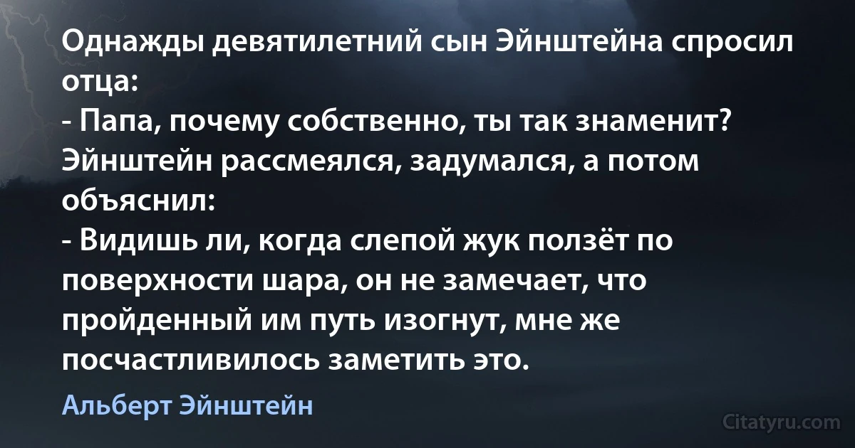 Однажды девятилетний сын Эйнштейна спросил отца:
- Папа, почему собственно, ты так знаменит?
Эйнштейн рассмеялся, задумался, а потом объяснил:
- Видишь ли, когда слепой жук ползёт по поверхности шара, он не замечает, что пройденный им путь изогнут, мне же посчастливилось заметить это. (Альберт Эйнштейн)