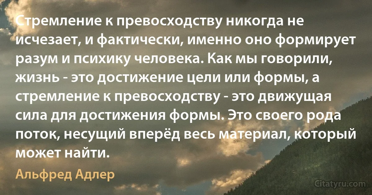 Стремление к превосходству никогда не исчезает, и фактически, именно оно формирует разум и психику человека. Как мы говорили, жизнь - это достижение цели или формы, а стремление к превосходству - это движущая сила для достижения формы. Это своего рода поток, несущий вперёд весь материал, который может найти. (Альфред Адлер)