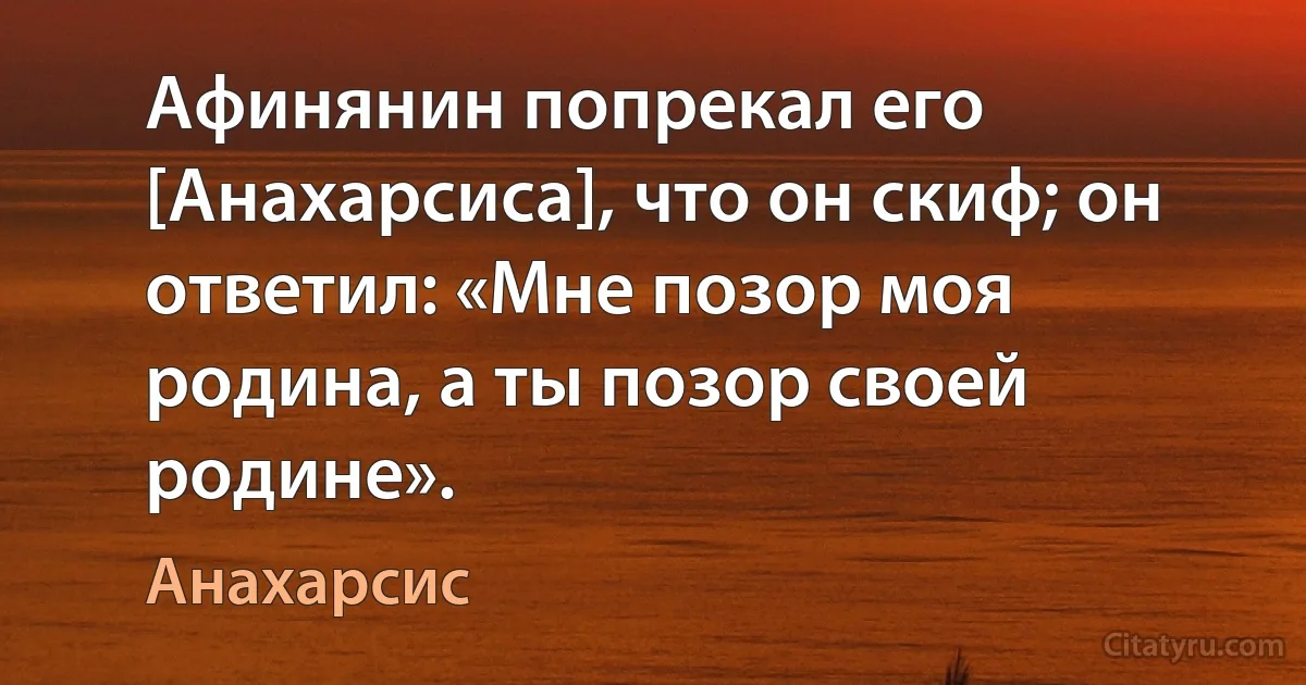 Афинянин попрекал его [Анахарсиса], что он скиф; он ответил: «Мне позор моя родина, а ты позор своей родине». (Анахарсис)