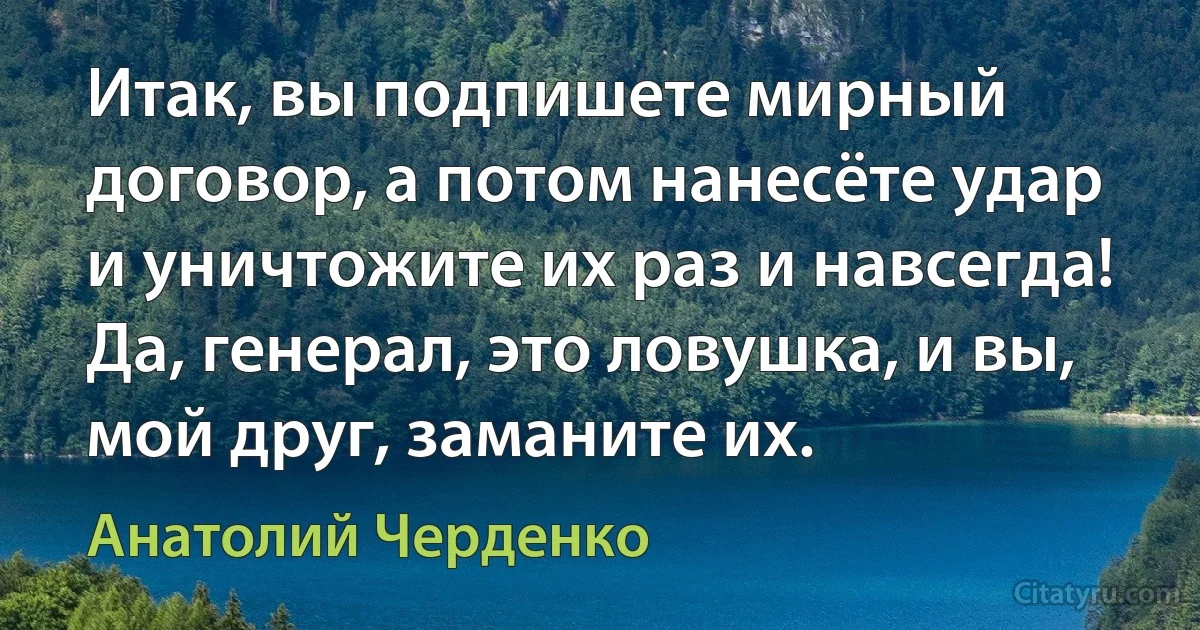 Итак, вы подпишете мирный договор, а потом нанесёте удар и уничтожите их раз и навсегда! Да, генерал, это ловушка, и вы, мой друг, заманите их. (Анатолий Черденко)