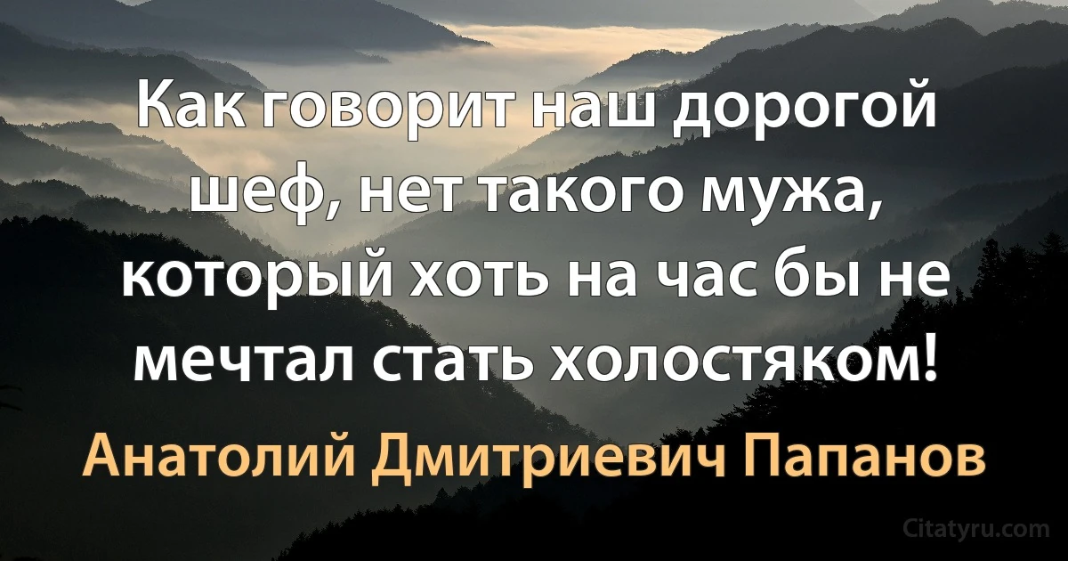 Как говорит наш дорогой шеф, нет такого мужа, который хоть на час бы не мечтал стать холостяком! (Анатолий Дмитриевич Папанов)