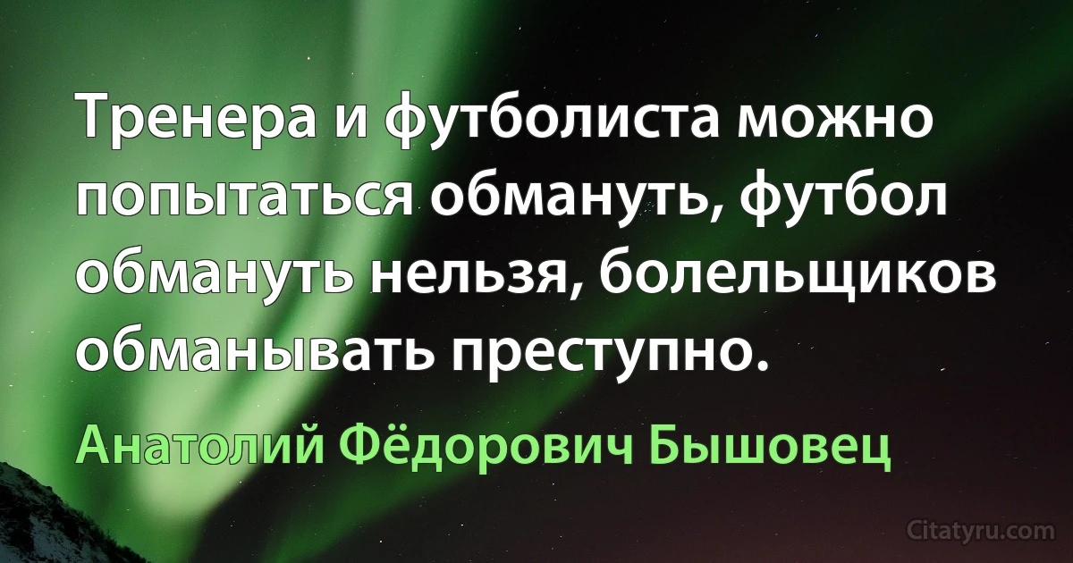 Тренера и футболиста можно попытаться обмануть, футбол обмануть нельзя, болельщиков обманывать преступно. (Анатолий Фёдорович Бышовец)