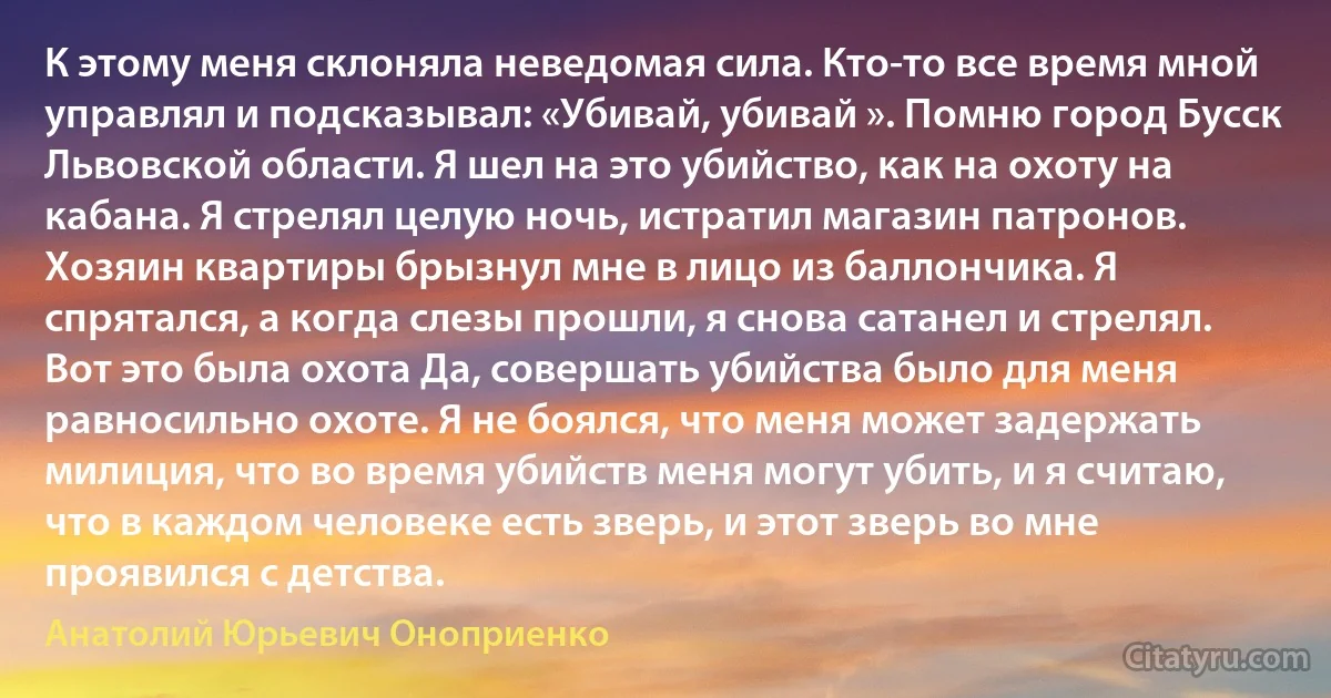 К этому меня склоняла неведомая сила. Кто-то все время мной управлял и подсказывал: «Убивай, убивай ». Помню город Бусск Львовской области. Я шел на это убийство, как на охоту на кабана. Я стрелял целую ночь, истратил магазин патронов. Хозяин квартиры брызнул мне в лицо из баллончика. Я спрятался, а когда слезы прошли, я снова сатанел и стрелял. Вот это была охота Да, совершать убийства было для меня равносильно охоте. Я не боялся, что меня может задержать милиция, что во время убийств меня могут убить, и я считаю, что в каждом человеке есть зверь, и этот зверь во мне проявился с детства. (Анатолий Юрьевич Оноприенко)