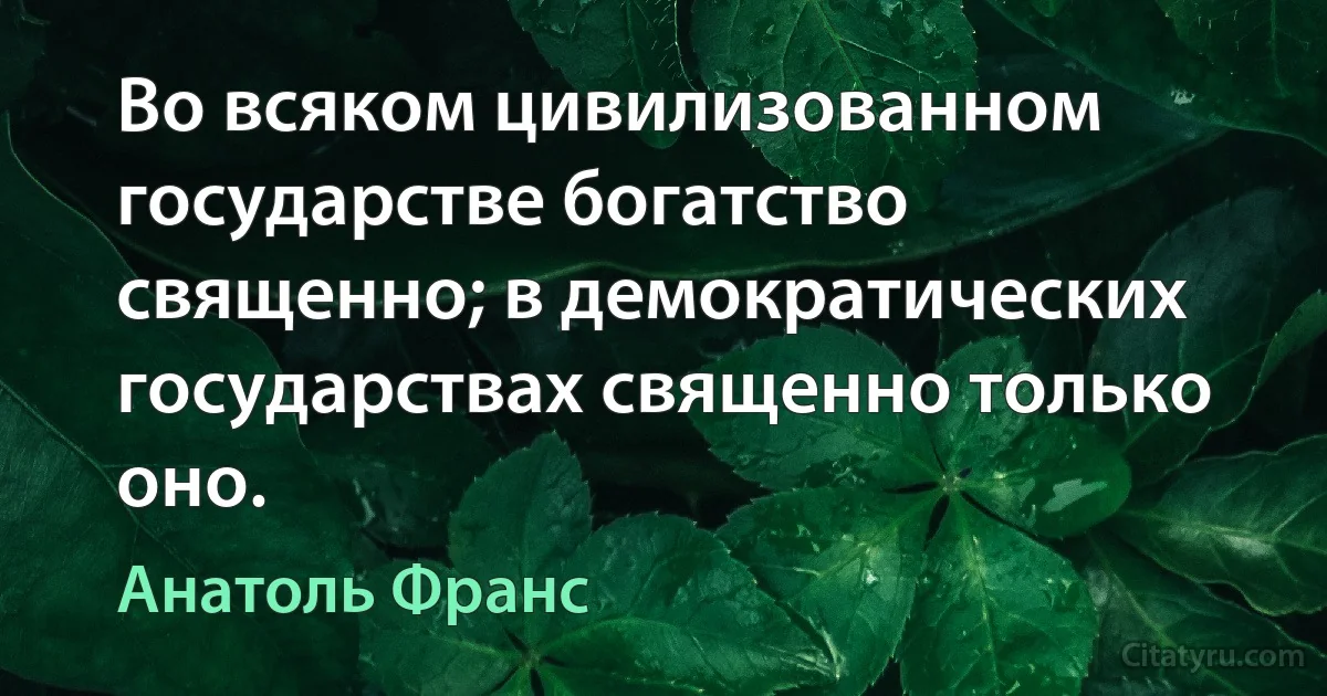 Во всяком цивилизованном государстве богатство священно; в демократических государствах священно только оно. (Анатоль Франс)