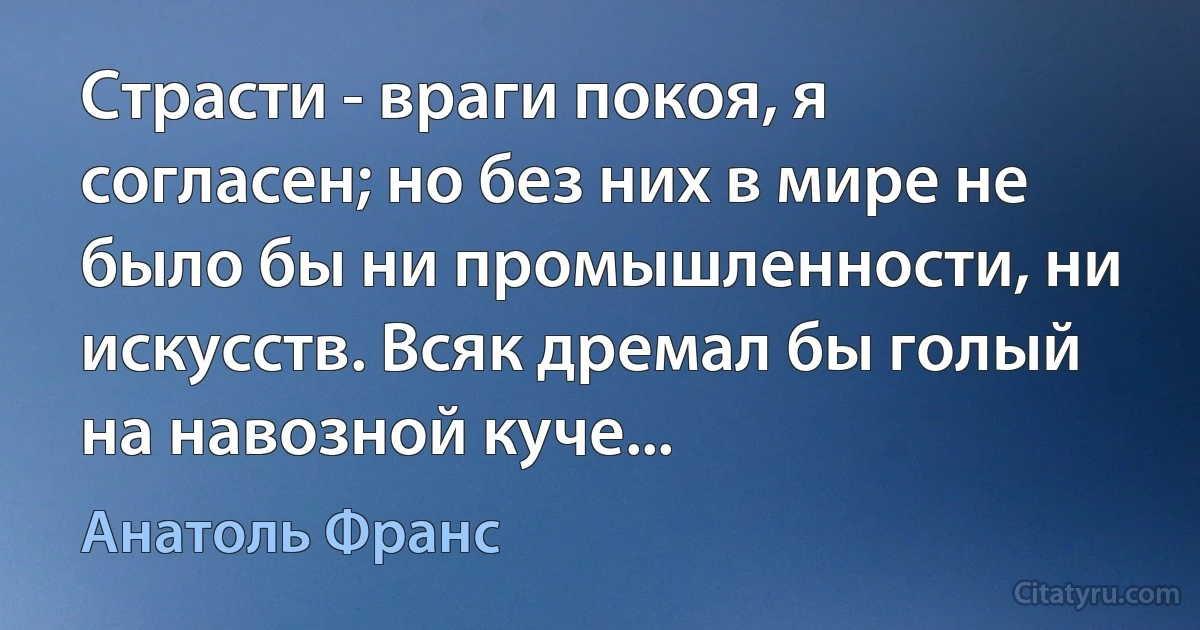 Страсти - враги покоя, я согласен; но без них в мире не было бы ни промышленности, ни искусств. Всяк дремал бы голый на навозной куче... (Анатоль Франс)