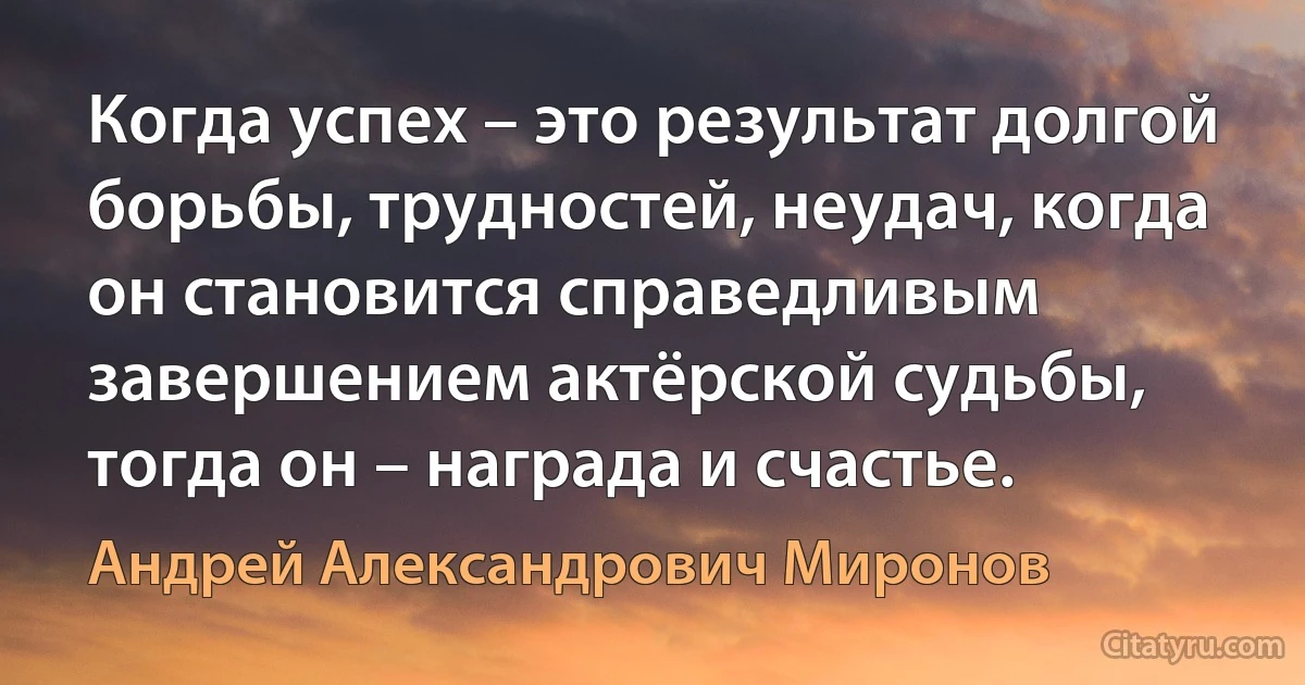 Когда успех – это результат долгой борьбы, трудностей, неудач, когда он становится справедливым завершением актёрской судьбы, тогда он – награда и счастье. (Андрей Александрович Миронов)