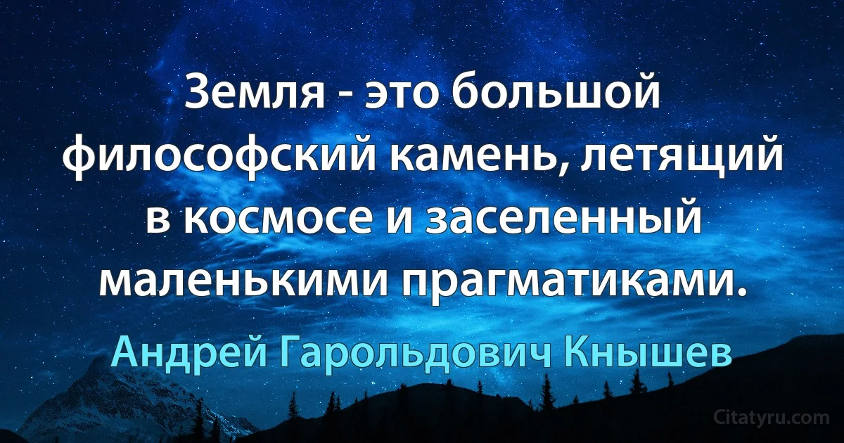 Земля - это большой философский камень, летящий в космосе и заселенный маленькими прагматиками. (Андрей Гарольдович Кнышев)