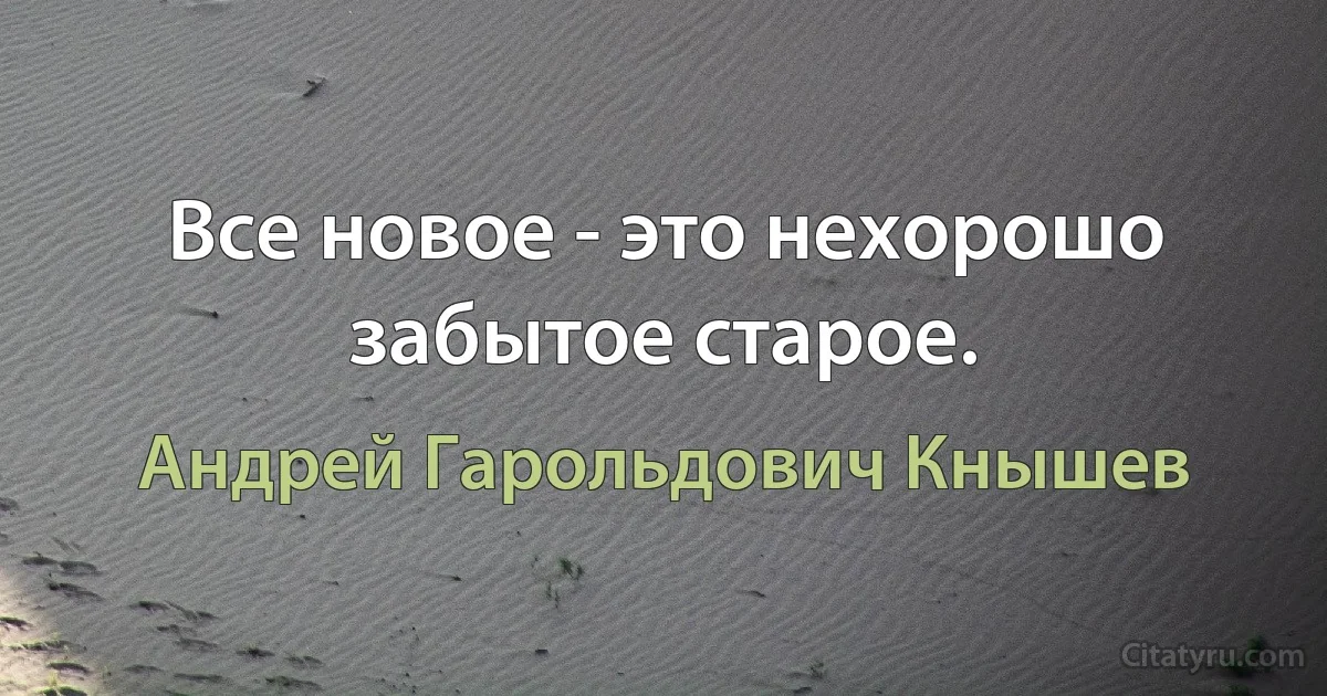 Все новое - это нехорошо забытое старое. (Андрей Гарольдович Кнышев)