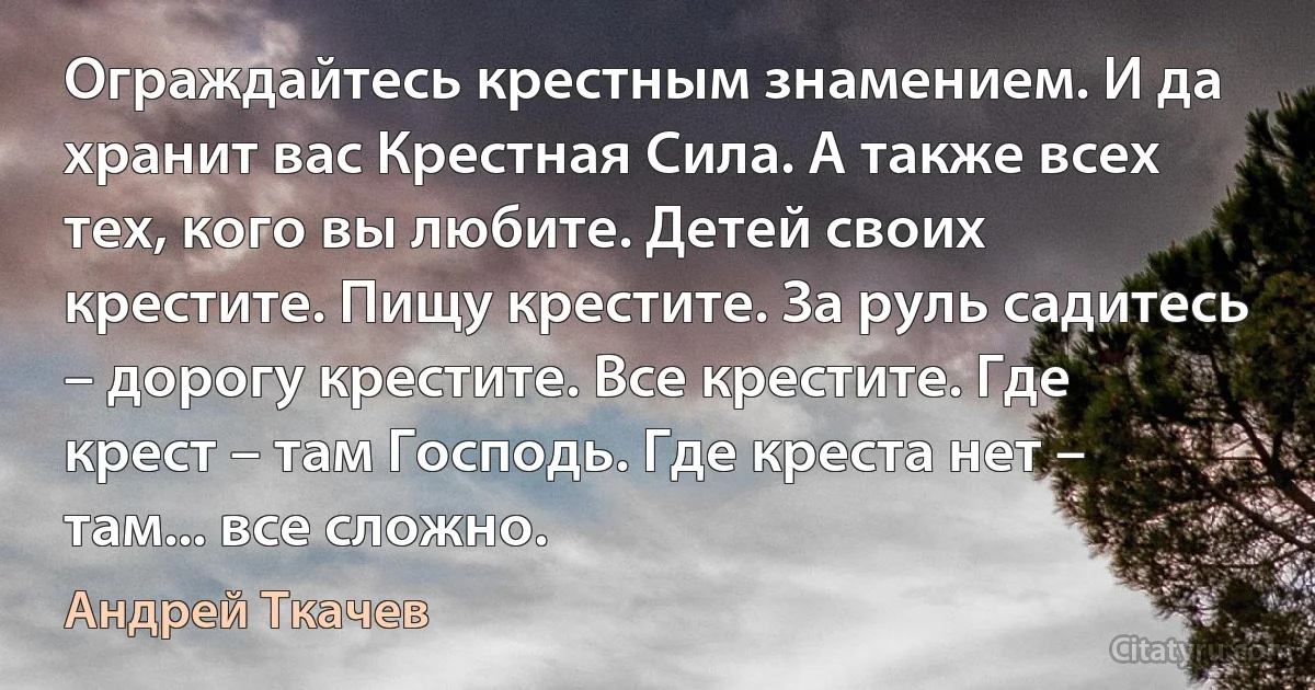 Ограждайтесь крестным знамением. И да хранит вас Крестная Сила. А также всех тех, кого вы любите. Детей своих крестите. Пищу крестите. За руль садитесь – дорогу крестите. Все крестите. Где крест – там Господь. Где креста нет – там... все сложно. (Андрей Ткачев)