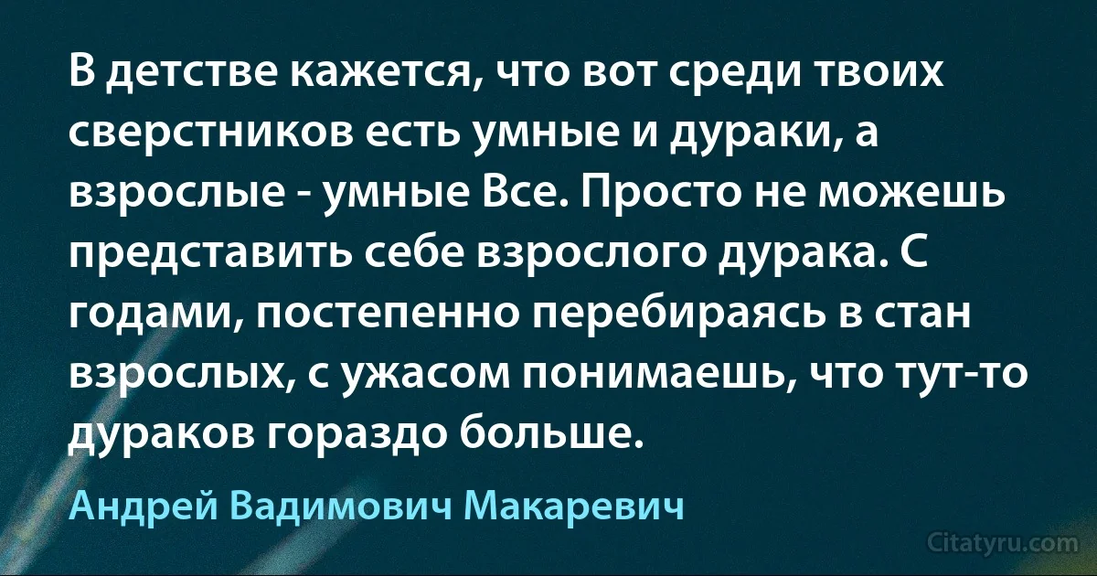 В детстве кажется, что вот среди твоих сверстников есть умные и дураки, а взрослые - умные Все. Просто не можешь представить себе взрослого дурака. С годами, постепенно перебираясь в стан взрослых, с ужасом понимаешь, что тут-то дураков гораздо больше. (Андрей Вадимович Макаревич)