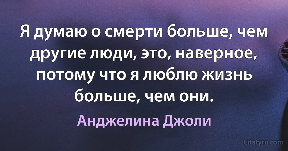 Я думаю о смерти больше, чем другие люди, это, наверное, потому что я люблю жизнь больше, чем они. (Анджелина Джоли)