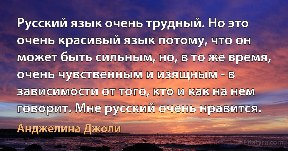 Русский язык очень трудный. Но это очень красивый язык потому, что он может быть сильным, но, в то же время, очень чувственным и изящным - в зависимости от того, кто и как на нем говорит. Мне русский очень нравится. (Анджелина Джоли)