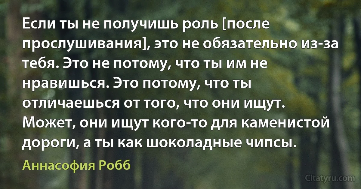 Если ты не получишь роль [после прослушивания], это не обязательно из-за тебя. Это не потому, что ты им не нравишься. Это потому, что ты отличаешься от того, что они ищут. Может, они ищут кого-то для каменистой дороги, а ты как шоколадные чипсы. (Аннасофия Робб)