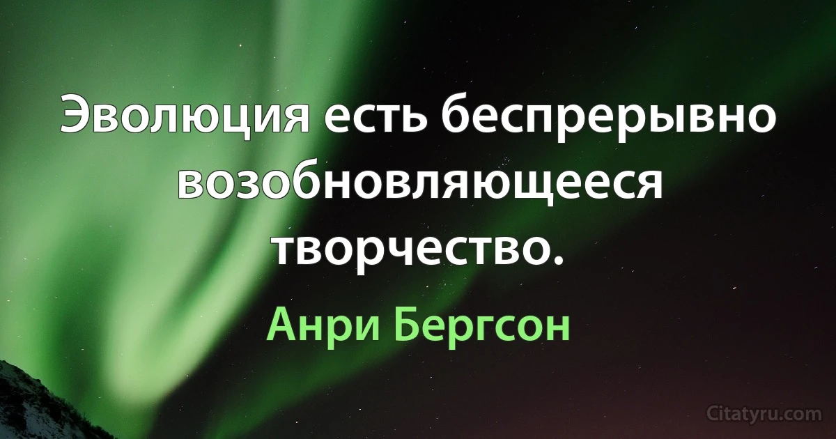 Эволюция есть беспрерывно возобновляющееся творчество. (Анри Бергсон)